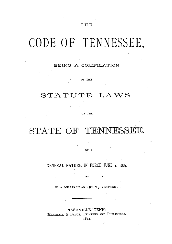 handle is hein.sstatutes/ctbecs0001 and id is 1 raw text is: THE

CODE OF TENNESSEE,
BEING A COMPILATION
OF THE

STATUTE

LAWS

OF THE

STATE OF TENNESSEE,
OF A
GENERAL NATURE, IN FORCE JUNE 1, 188+
BY

W. A. MILLIKEN AND JOHN J. VERTREES.
NASHVILLE, TENN.:
MARSHALL & BRUCE, PRINTERS AND PUBLISHERS.
1884-


