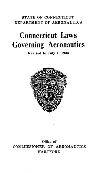 handle is hein.sstatutes/ctlsgvasr0001 and id is 1 raw text is: 


   STATE OF CONNECTICUT
 DEPARTMENT OF AERONAUTICS


   Connecticut Laws

Governing Aeronautics
     Revised to July 1, 1933





















          Office of
COMMISSIONER OF AERONAUTICS
         HARTFORD


