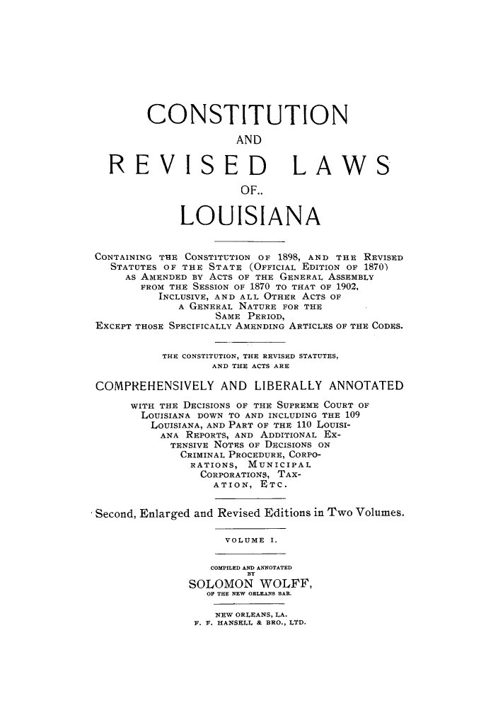 handle is hein.sstatutes/ctrelou0001 and id is 1 raw text is: CONSTITUTION
AND
REVISED                        LAWS
OF..
LOUISIANA
CONTAINING THE CONSTITUTION OF 1898, AND THE REVISED
STATUTES OF THE STATE (OFFICIAL EDITION OF 1870)
AS AMENDED BY ACTS OF THE GENERAL ASSEMBLY
FROM THE SESSION OF 1870 TO THAT OF 1902,
INCLUSIVE, AND ALL OTHER ACTS OF
A GENERAL NATURE FOR THE
SAME PERIOD,
EXCEPT THOSE SPECIFICALLY AMENDING ARTICLES OF THE CODES.
THE CONSTITUTION, THE REVISED STATUTES,
AND THE ACTS ARE
COMPREHENSIVELY AND LIBERALLY ANNOTATED
WITH THE DECISIONS OF THE SUPREME COURT OF
LOUISIANA DOWN TO AND INCLUDING THE 109
LOUISIANA, AND PART OF THE 110 LOUISI-
ANA REPORTS, AND ADDITIONAL Ex-
TENSIVE NOTES OF DECISIONS ON
CRIMINAL PROCEDURE, CORPO-
RATIONS, MUNICIPAL
CORPORATIONS, TAX-
ATION, ETC.
Second, Enlarged and Revised Editions in Two Volumes.
VOLUME I.
COMPILED AND ANNOTATED
BY
SOLOMON WOLFF,
OF THE NEW ORLEANS BAR.

NEW ORLEANS, LA.
F. F. HANSELL & BRO., LTD.


