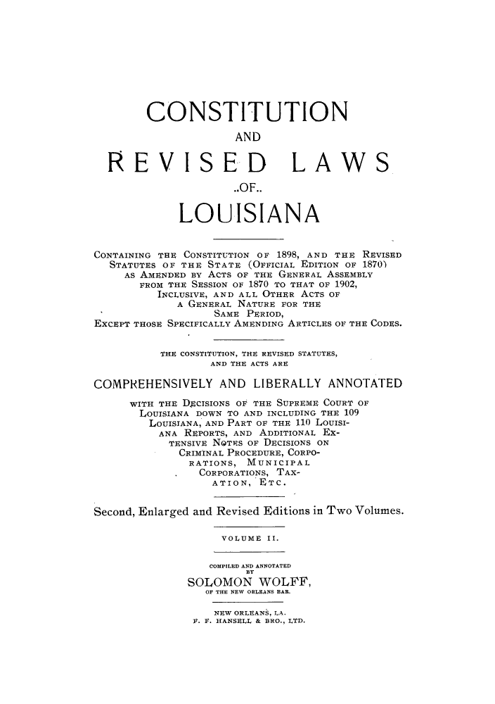 handle is hein.sstatutes/ctrelou0002 and id is 1 raw text is: CONSTITUTION
AND
RE EVISED LAWS
..OF..
LOUISIANA
CONTAINING THE CONSTITUTION OF 1898, AND THE REVISED
STATUTES OF THE STATE (OFFICIAL EDITION OF 1870)
AS AMENDED By ACTS OF THE GENERAL ASSEMBLY
FROM THE SESSION OF 1870 TO THAT OF 1902,
INCLUSIVE, AND ALL OTHER ACTS OF
A GENERAL NATURE FOR THE
SAME PERIOD,
EXCEPT THOSE SPECIFICALLY AMENDING ARTICLES OF THE CODES.
THE CONSTITUTION, THE REVISED STATUTES,
AND THE ACTS ARE
COMPREHENSIVELY AND LIBERALLY ANNOTATED
WITH THE DECISIONS OF THE SUPREME COURT OF
LOUISIANA DOWN TO AND INCLUDING THE 109
LOUISIANA, AND PART OF THE 110 LOuISI-
ANA REPORTS, AND ADDITIONAL Ex-
TENSIVE NGTRS OF DECISIONS ON
CRIMINAL PROCEDURE, CORPO-
RATIONS, MUNICIPAL
CORPORATIONS, TAX-
ATION, ETC.
Second, Enlarged and Revised Editions in Two Volumes.
VOLUME II.
COMPILED AND ANNOTATED
BY
SOLOMON WOLFF,
OF THE NEW ORLEANS BAR.

NEW ORLEANS, LA.
F. F. HANSELL & BRO., LTD.


