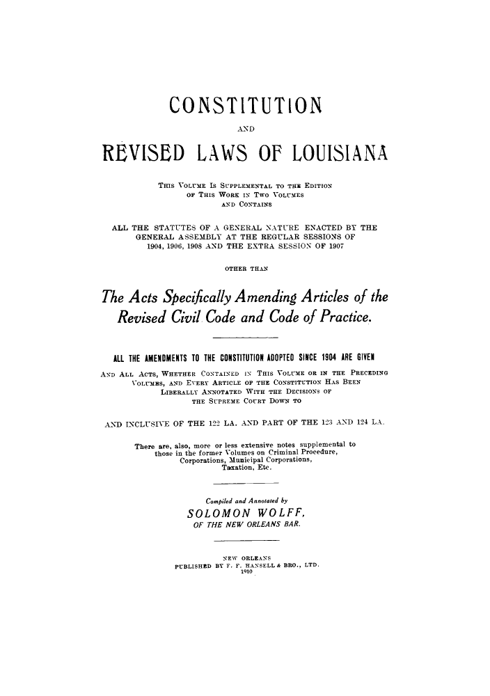 handle is hein.sstatutes/ctrelou0003 and id is 1 raw text is: CONSTITUTION
REVISED LAWS OF LOUISIANA
THIS VOLUME Is SUPPLEMENTAL TO THE EDITION
or THis WORK IN Two VOLUMES
AND CONTAINS
ALL THE STATUTES OF A GENERAL NATURE ENACTED BY THE
GENERAL ASSEMBLY AT THE REGULAR SESSIONS OF
1904, 1906, 1908 AND THE EXTRA SESSION OF 1907
OTHER THAN
The Acts Specifically Amending Articles of the
Revised Civil Code and Code of Practice.
ALL THE AMENDMENTS TO THE CONSTITUTION ADOPTED SINCE 1904 ARE GIVEN
AND ALL ACTS, WHETHER CONTAINED IN THIS VOLUME OR IN THE PRECEDING
VOLUMES, AND EVERY ARTICLE OF THE CONSTITUTION HAS BEEN
LIBERALLY ANNOTATED WITH THE DECISIONS OF
THE SUPREME COURT DOwN TO
AND INCLUSIVE OF THE 122 LA. AND PART OF THE 123 AND 124 LA.
There are, also, more or less extensive notes supplemental to
those in the former Volumes on Criminal Procedure,
Corporations, Municipal Corporations,
Taxation, Etc.
Compiled and Annotated by
SOLOMON WOLFF,
OF THE NEW ORLEANS BAR.
NEW ORLEANS
PUBLISHED BY F. F. HANSELL & BRO., LTD.
1910



