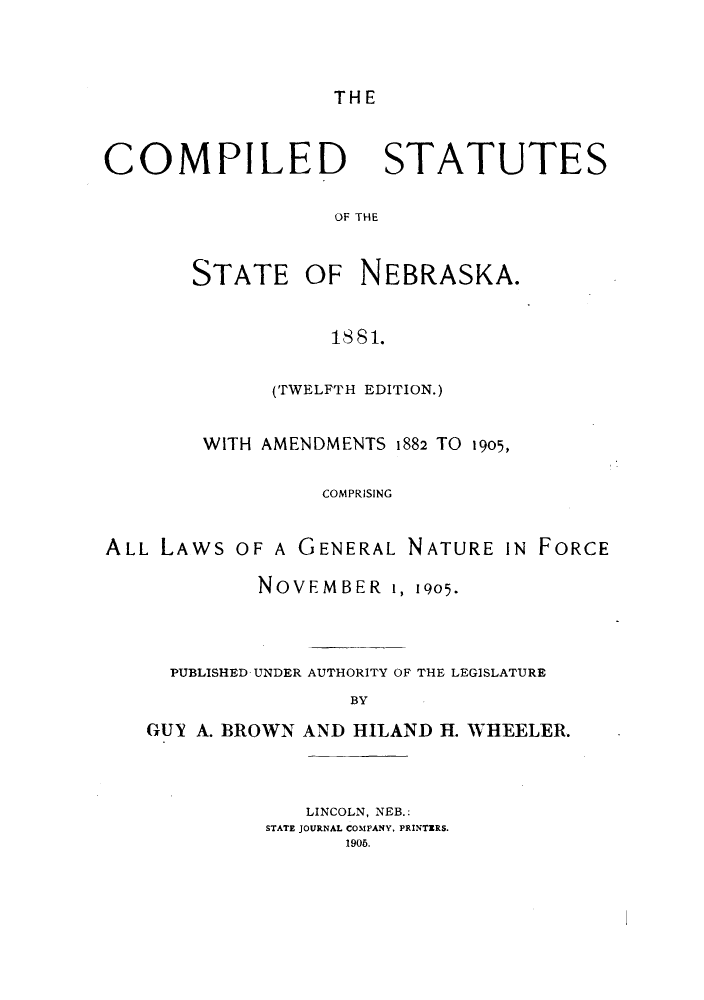 handle is hein.sstatutes/ctsbrask0001 and id is 1 raw text is: THE

COMPILED

STATUTES

OF THE

STATE OF NEBRASKA.
1881.
(TWELFTH EDITION.)

WITH AMENDMENTS 1882 TO 1905,
COMPRISING
ALL LAWS OF A GENERAL NATURE IN FORCE
NOVEMBER i, 1905.
PUBLISHED UNDER AUTHORITY OF THE LEGISLATURE
BY
GUY A. BROWN AND HILAND H. WHEELER.

LINCOLN, NEB.:
STATE JOURNAL COMPANY, PRINTERS.
1906.


