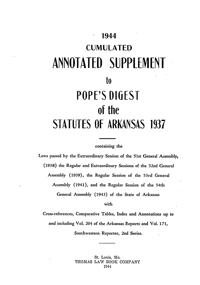 handle is hein.sstatutes/cuanspo0001 and id is 1 raw text is: 1944
CUMULATED
ANNOTATED SUPPLE[NT
to
POPE'S D1IEST
of the
STATUTES OF ARKANSAS 1937
containing the
Laws passed by the Extraordinary Session of the 51st General Assembly,
(1938) the Regular and Extraordinary Sessions of the 52nd General
Assembly (1939), the Regular Session of the 53rd General
Assembly (1941), and the Regular Session of the 54th
General Assembly (1943) of the State of Arkansas
with
Cross-references, Comparative Tables, Index and Annotations up to
and including Vol. 204 of the Arkansas Reports and Vol. 171,
Southwestern Reporter, 2nd Series.
St. Louis, Mo.
THOMAS LAW BOOK COMPANY
1944


