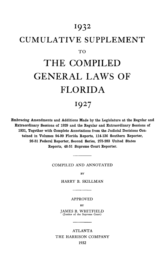 handle is hein.sstatutes/cumsuppfla0001 and id is 1 raw text is: 1932
CUMULATIVE SUPPLEMENT
TO
THE COMPILED
GENERAL LAWS OF
FLORIDA
1927
Embracing Amendments and Additions Made by the Legislature at the Regular and
Extraordinary Sessions of 1929 and the Regular and Extraordinary Sessions of
1931, Together with Complete Annotations from the Judicial Decisions Con-
tained in Volumes 94-99 Florida Reports, 114-136 Southern Reporter,
26-51 Federal Reporter, Second Series, 275-283 United States
Reports, 48-51 Supreme Court Reporter.

COMPILED AND ANNOTATED
BY
HARRY B. SKILLMAN

APPROVED
BY
JAMES B. WHITFIELD
(Justice of the Supreme Court)

ATLANTA
THE HARRISON COMPANY
1932


