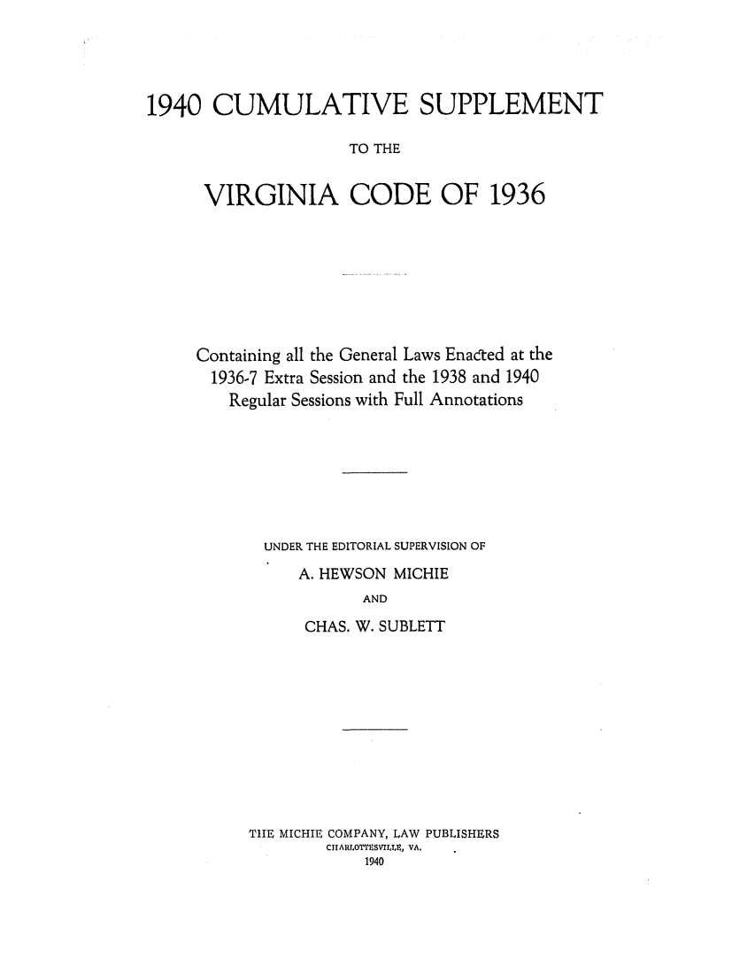 handle is hein.sstatutes/cuspvirc0001 and id is 1 raw text is: 1940 CUMULATIVE SUPPLEMENT
TO THE
VIRGINIA CODE OF 1936

Containing all the General Laws Enacted at the
1936-7 Extra Session and the 1938 and 1940
Regular Sessions with Full Annotations
UNDER THE EDITORIAL SUPERVISION OF
A. HEWSON MICHIE
AND
CHAS. W. SUBLETT
THE MICHIE COMPANY, LAW PUBLISHERS
CIARLOTrICSVIIT.It, VA.
1940


