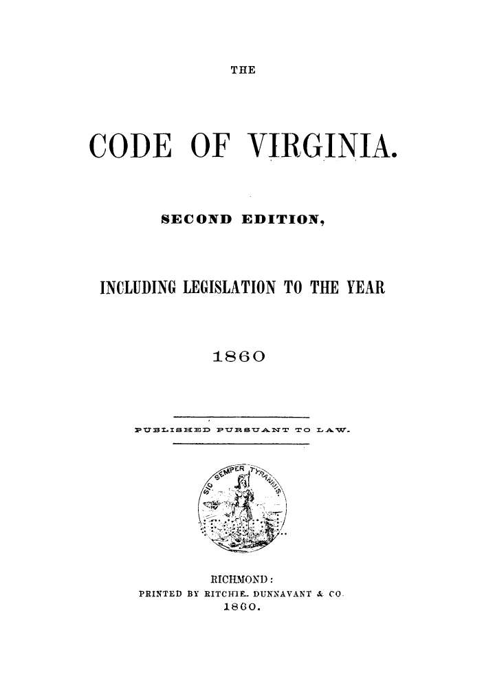 handle is hein.sstatutes/cvasedil0001 and id is 1 raw text is: THE

CODE OF VIRGINIA.
SECOND EDITION,
INCLUDING LEGISLATION TO THE YEAR
1860

PauLISH E   PI STI.A1T TO LAW.

PRINTED BY

RICHMOND:
RITCH11L DUNNAVANT & CO.
180.


