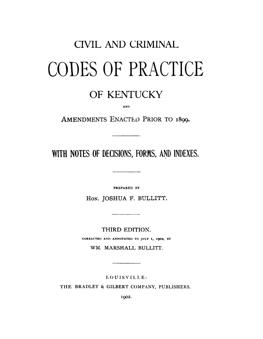 handle is hein.sstatutes/cvcckyam0001 and id is 1 raw text is: 






      CIVIL   AND   CRIMINAL




CODES OF PRACTICE


          OF   KENTUCKY
                   ANDII

   AMENDMENTs  ENACTED PRIOR TO 1899.





 WITH NOTES OF DECISIONS, FORMS, AND INDEXES.




                PREPARED BY

         HON. JOSHUA F. BULLITT.




             THIRD EDITION.
        CORRECTED AND ANNOTATED TO JULY 1, 1902, BY
          WM. MARSHALL BULLITT.




              LOUISVILLE:
   THE BRADLEY & GILBERT COMPANY, PUBLISHERS.
                  1902.


