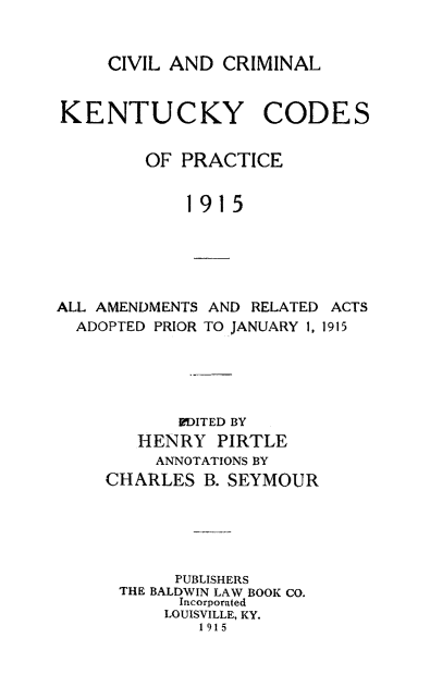 handle is hein.sstatutes/cvcky0001 and id is 1 raw text is: 


CIVIL AND CRIMINAL


KENTUCKY CODES

        OF PRACTICE

            1915





ALL AMENDMENTS AND RELATED ACTS
  ADOPTED PRIOR TO JANUARY 1, 1915




            EDITED BY
        HENRY PIRTLE
        ANNOTATIONS BY
     CHARLES B. SEYMOUR





           PUBLISHERS
      THE BALDWIN LAW BOOK CO.
            Incorporated
          LOUISVILLE, KY.
              1915


