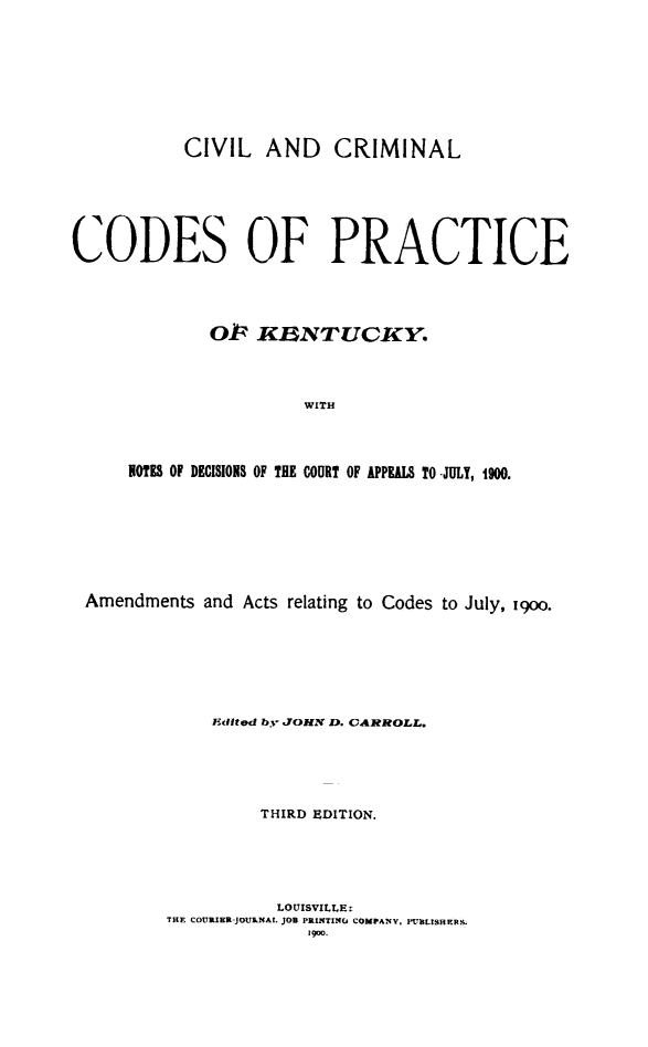 handle is hein.sstatutes/cvcrimcdky0001 and id is 1 raw text is: 








           CIVIL   AND CRIMINAL






CODES OF PRACTICE




             OP   XRNTUCKY.



                       WITH



     NOTES OF DECISIONS OF THE COURT OF APPEALS TO JULY, 1900.


Amendments  and Acts relating to Codes to July, 19oo.







            Edited by JOHN D. CARROLL.





                 THIRD EDITION.





                   LOUISVILLE:
        THE COURIER-JOU&NA. JOB PRINTING COMPANY, PUBLISHERS.
                      1900.


