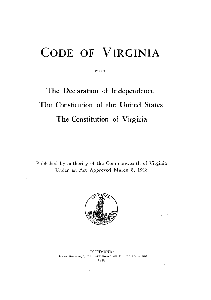 handle is hein.sstatutes/cvdeci0001 and id is 1 raw text is: CODE OF VIRGINIA
WITH
The Declaration of Independence
The Constitution of the United States
The Constitution of Virginia

Published by authority of the Commonwealth of Virginia
Under an Act Approved March 8, 1918

RICHMOND:
DAViS BOTTOM, SUPERINTENDENT OF PUBLIC PRINTING
1918


