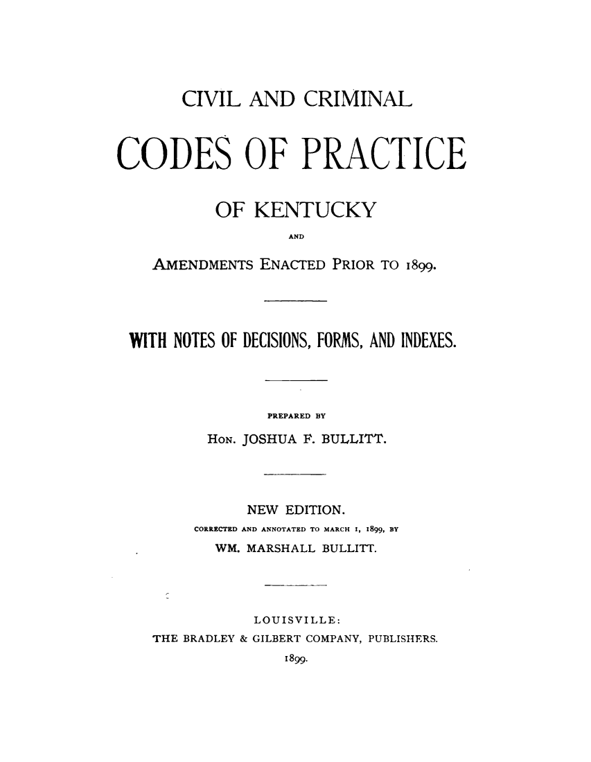 handle is hein.sstatutes/cvimpky0001 and id is 1 raw text is: 






       CIVIL AND CRIMINAL




CODES OF PRACTICE



           OF KENTUCKY
                   AND

    AMENDMENTS ENACTED PRIOR TO I899.


WITH NOTES OF DECISIONS, FORMS, AND INDEXES.




                PREPARED BY

         HON. JOSHUA F. BULLITT.




             NEW EDITION.
       CORRECTED AND ANNOTATED TO MARCH I, 1899, BY
          WM. MARSHALL BULLITT.




              LOUISVILLE:
   THE BRADLEY & GILBERT COMPANY, PUBLISHERS.
                 I899.


