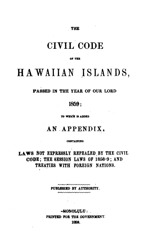handle is hein.sstatutes/cvodhaw0001 and id is 1 raw text is: 



THE


          CIVIL CODE

                 OF TM


HAWAIIAN ISLANDS,


PASSED IN THE YEAR OF OUR LORD

           1859:

         TO WEICI IS A4DDED


AN APPENDIX,

      COMTAINMG


LAWS NOT EXPRESSLY
   CODE; THE SESSION
     TREATIES WITH


REPEALED.BY THE CIVIL
LAWS OF 1858-9; AND
FOREIGN NATIONS.


PUBIMHED BY AUTHORITY.



     -HONOLULU:
PRIMD FOR THE %]OVKMINT.
        1%59.


