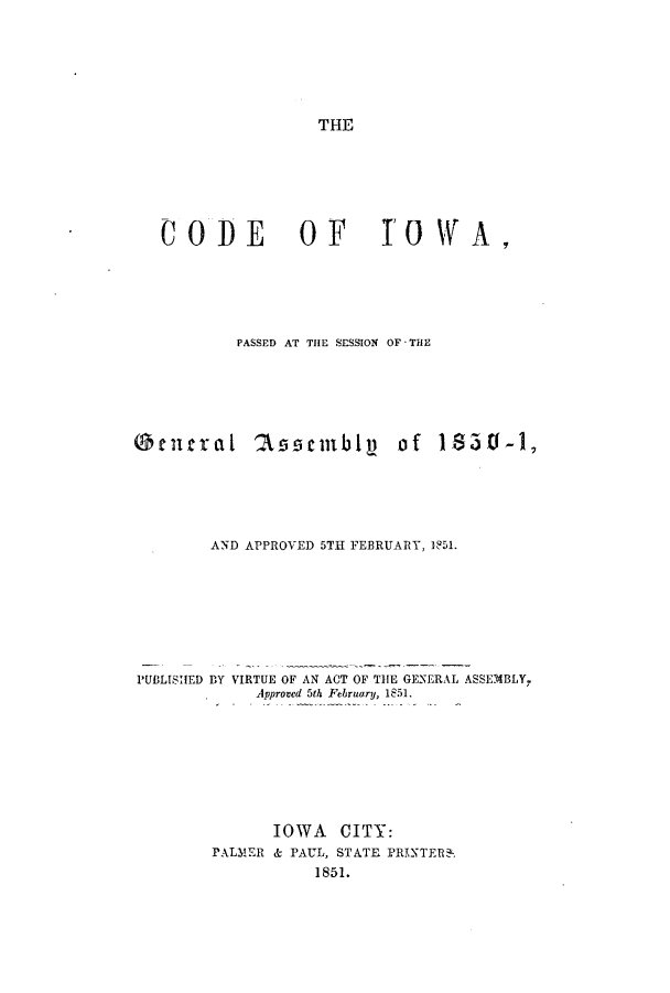 handle is hein.sstatutes/cwapas0001 and id is 1 raw text is: THE

C 0 DE            0 F       I'O WA ,
PASSED AT THE SESSION OF - THE
Otutral 2Wscnbly of 1850-1,
AND APPROVED 5TH FEBRUARY, 1851.
PUBLISHED BY VIRTUE OF AN ACT OF THE GENERAL ASSEMBLY,
Approved 5th February, 1851.
IOWA CITY:
PALMER & PAUL, STATE PRINTER.
1851.


