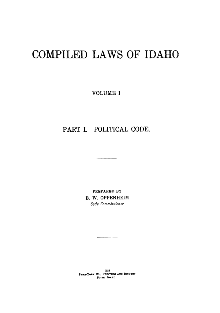 handle is hein.sstatutes/cwsaho0001 and id is 1 raw text is: COMPILED LAWS OF IDAHO
VOLUME I
PART I. POLITICAL CODE.
PREPARED BY
B. W. OPPENHEIM
Code Commissioner
1918
sYMS-YORK Co., PRINTERS AND BINDR
Bois E IDAHO


