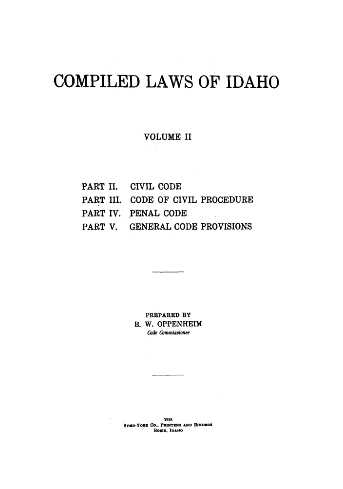 handle is hein.sstatutes/cwsaho0002 and id is 1 raw text is: COMPILED LAWS OF IDAHO
VOLUME II

PART II.
PART III.
PART IV.
PART V.

CIVIL CODE
CODE OF CIVIL PROCEDURE
PENAL CODE
GENERAL CODE PROVISIONS

PREPARED BY
B. W. OPPENHEIM
Code Commissioner
1918
SYws-YoRK Co., PRNTERS AND BINDRS
BoISE, IDA1O


