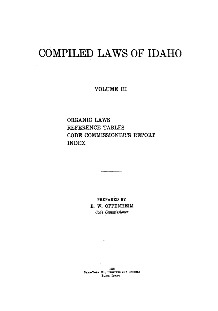 handle is hein.sstatutes/cwsaho0003 and id is 1 raw text is: COMPILED LAWS OF IDAHO
VOLUME III
ORGANIC LAWS
REFERENCE TABLES
CODE COMMISSIONER'S REPORT
INDEX
PREPARED BY
B. W. OPPENHEIM
Code Commissioner
1918
SYMs-YouK Co.' PRINTERS AND BINDERS
BOISE, IDAHO


