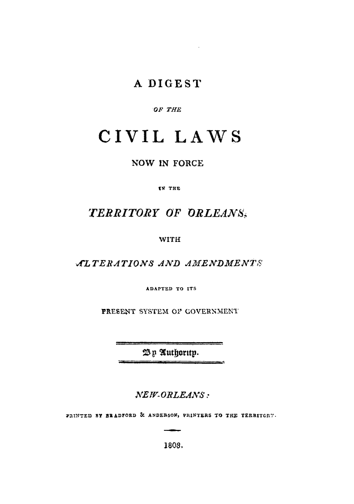 handle is hein.sstatutes/dcforte0001 and id is 1 raw text is: A DIGEST

OF T
CIVIL
NOW IN

'HE
LAWS
FORCE

UT THE
TERRITORY OF ORLEANS!
WITH
vLTERATIONS AND AMENDMENTS'
ADAPTED TO ITS
PRESE4NT SYSTEM 0P GOVERNMENT

NE WORLEANS.:
PilINTED By BRADFORD SC ANDERSON, VILINTERS TO THE TERESTOnRY.
1808.

Sp 2luthorstp.



