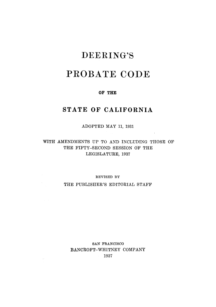 handle is hein.sstatutes/deepcaam0001 and id is 1 raw text is: DEERING'S
PROBATE CODE
OF THE
STATE OF CALIFORNIA

ADOPTED MAY 11, 1931
WITH AMENDMENTS UP TO AND INCLUDING THOSE OF
THE FIFTY-SECOND SESSION OF THE
LEGISLATURE, 1937
REVISED BY
THE PUBLISHER'S EDITORIAL STAFF
SAN FRANCISCO
BANCROFT-WHITNEY COMPANY
1937


