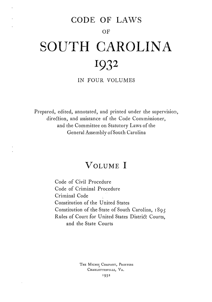 handle is hein.sstatutes/deftharo0001 and id is 1 raw text is: CODE OF LAWS
OF
SOUTH CAROLINA
1932
IN FOUR VOLUMES
Prepared, edited, annotated, and printed under the supervision,
direaion, and assistance of the Code Commissioner,
and the Committee on Statutory Laws of the
General Assembly of South Carolina
VOLUME I
Code of Civil Procedure
Code of Criminal Procedure
Criminal Code
Constitution of the United States
Constitution of the State of South Carolina, 1895
Rules of Court .for United States Distri6t Courts,
and the State Courts
THE MICHIE COMPANY, PRINTERS
CHARLOTTESVILLE, VA.
193z


