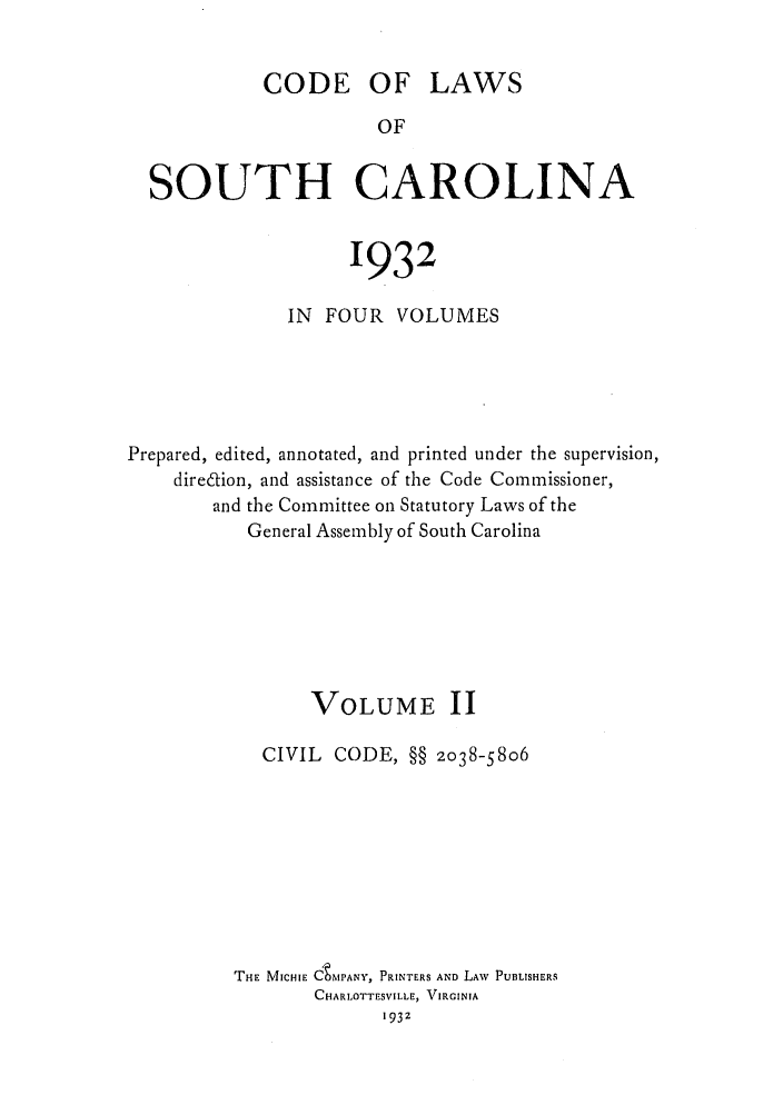 handle is hein.sstatutes/deftharo0002 and id is 1 raw text is: CODE OF LAWS
OF
SOUTH CAROLINA
1932
IN FOUR VOLUMES
Prepared, edited, annotated, and printed under the supervision,
diredion, and assistance of the Code Commissioner,
and the Committee on Statutory Laws of the
General Assembly of South Carolina
VOLUME II
CIVIL CODE, §§ 2038-5806
THE MICHIE CtMPANY, PRINTERS AND LAW PUBLISHERS
CHARLOTTESVI LLE, VIRGINIA
1932


