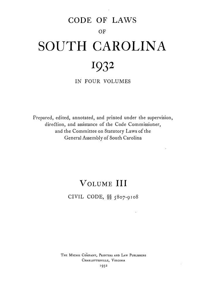 handle is hein.sstatutes/deftharo0003 and id is 1 raw text is: CODE OF LAWS
OF
SOUTH CAROLINA
1932
IN FOUR VOLUMES
Prepared, edited, annotated, and printed under the supervision,
diredion, and assistance of the Code Commissioner,
and the Committee on Statutory Laws of the
General Assembly of South Carolina
VOLUME III
CIVIL CODE, §§ 5807-9108
THE MICHIE CO1MPANY, PRINTERS AND LAW PUBLISHERS
CHARLOTTESVi I.LEr, VIRGINIA
1932


