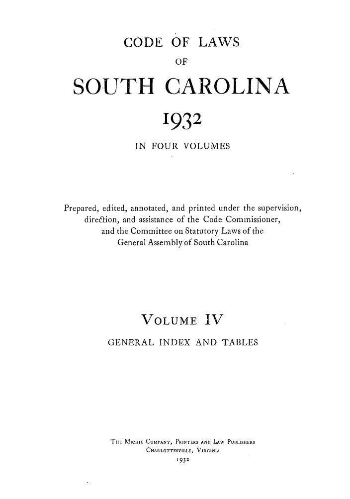 handle is hein.sstatutes/deftharo0004 and id is 1 raw text is: CODE OF LAWS
OF
SOUTH CAROLINA
1932
IN FOUR VOLUMES
Prepared, edited, annotated, and printed under the supervision,
diredion, and assistance of the Code Commissioner,
and the Committee on Statutory Laws of the
General Assembly of South Carolina
VOLUME IV
GENERAL INDEX AND TABLES
riE MICHIE COMP'ANY, PRINTERS AND LAW  PUBLISHERS
CHAR LOTTESVILLE, VIRGINIA
193z


