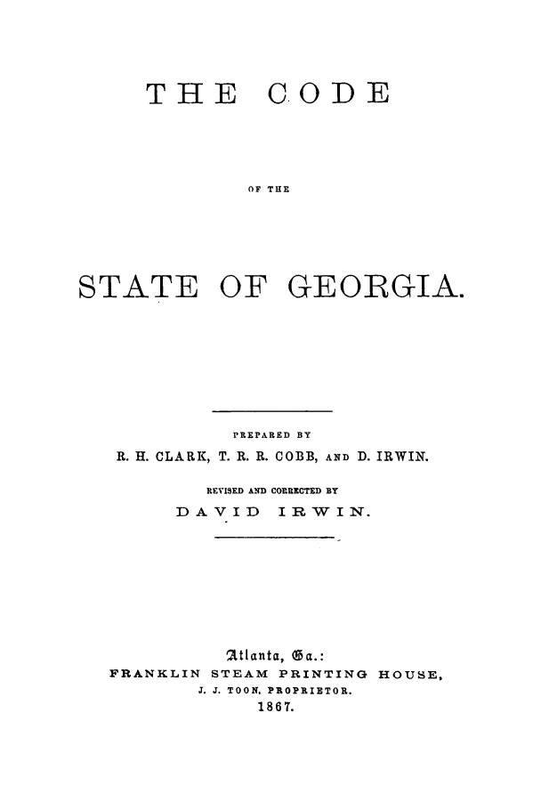 handle is hein.sstatutes/dehege0001 and id is 1 raw text is: THE CODE
OF THE
STATE OF GEORGIA.

PREPARED BY
R. H. CLARK, T. R. R. COBB, AND D. IRWIN.
REVISED AND CORRECTED BY
DAVID       IR W   I N.
'2tlanta, Ga.:
FRANKLIN STEAM PRINTING HOUSE,
J. J. TOON. PROPRIETOR.
186 7.


