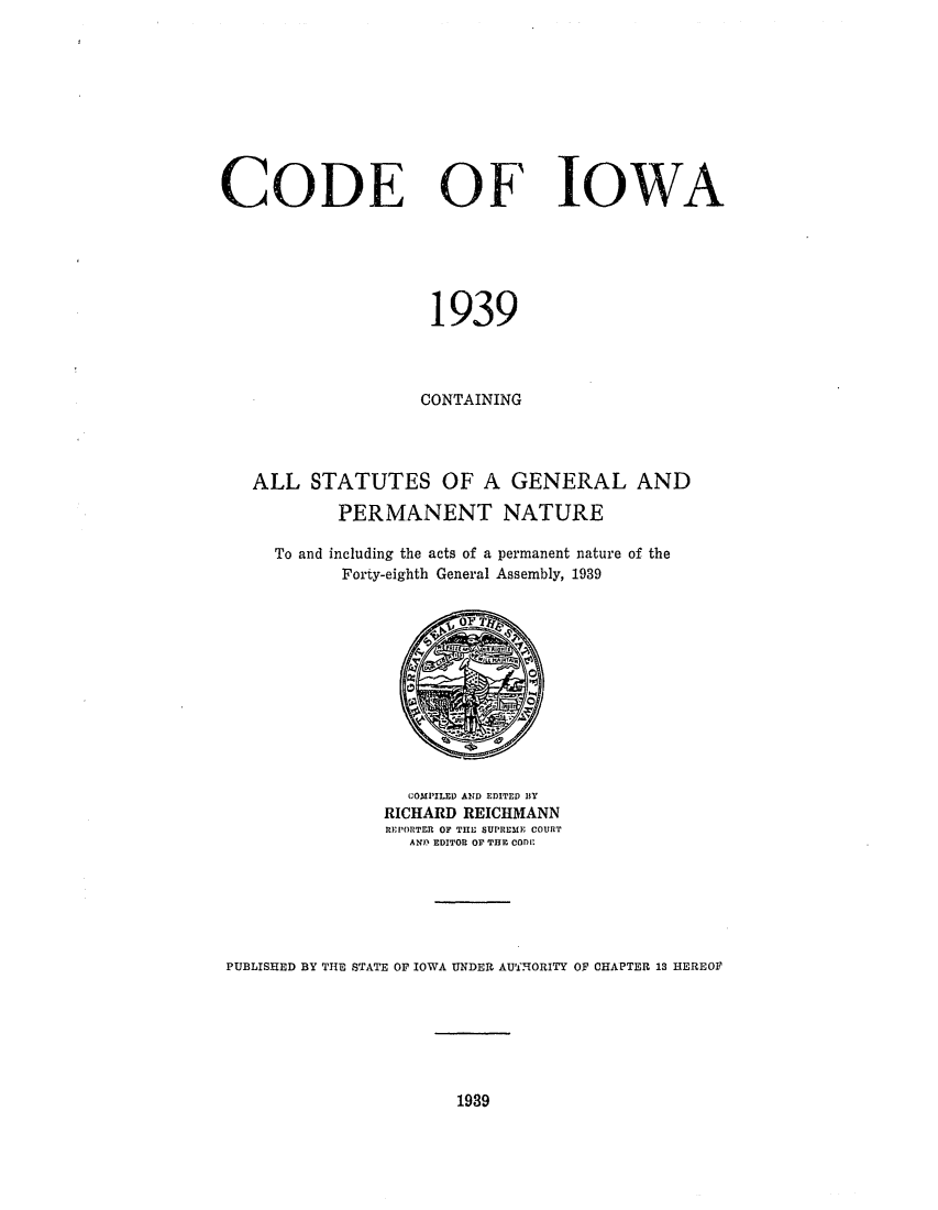 handle is hein.sstatutes/deofwa0001 and id is 1 raw text is: CODE OF IOWA
1939
CONTAINING
ALL STATUTES OF A GENERAL AND
PERMANENT NATURE
To and including the acts of a permanent nature of the
Forty-eighth General Assembly, 1939

COMPILED AND EDITED BY
RICHARD REICHMANN
REPORTER OF THE SUPREiME COURT
AND EDITOR OF THE CODE

PUBLISHED BY THE STATE OF IOWA UNDER AUTHORITY OF CHAPTER 13 HEREOF

1989


