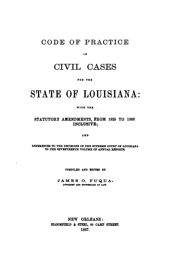 handle is hein.sstatutes/depracsa0001 and id is 1 raw text is: CODE

OF PRACTICE

I N

CIVIL

CASES

FOR TUB

STATE OF LOUISIANA:
WITH THR
STATUTORY AMENDMENTS, FROM 1825 TO 1866
INCLUSIVE.;
AND
REFERENCES TO THE DECISIONS OF THE SUPREME COURT OF LOUISIANA
TO THE SEVENTEENTH VOLUME OF ANNUAL REPORTS.

COMPILED AND EDITED BY
JAMES 0. FUQUA9
ATORMSUT AD 00UNSELLOB AT LAW.
NEW ORLEANS:
BLOOMFIELD & STEEL, 60 CAMP STREET.
1867.


