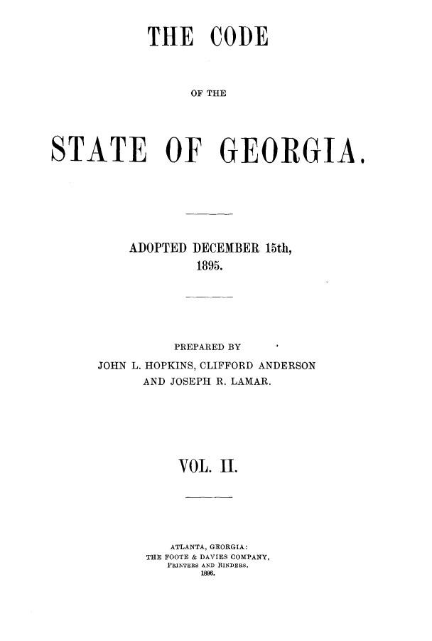 handle is hein.sstatutes/dfadec0002 and id is 1 raw text is: THE CODE
OF THE
STATE OF GEORGIA.

ADOPTED DECEMBER 15th,
1895.
PREPARED BY

JOHN L. HOPKINS, CLIFFORD ANDERSON
AND JOSEPH R. LAMAR.
VOL. II.
ATLANTA, GEORGIA:
THE FOOTE & DAVIES COMPANY,
PRINTERS AND BINDERS.
1896.


