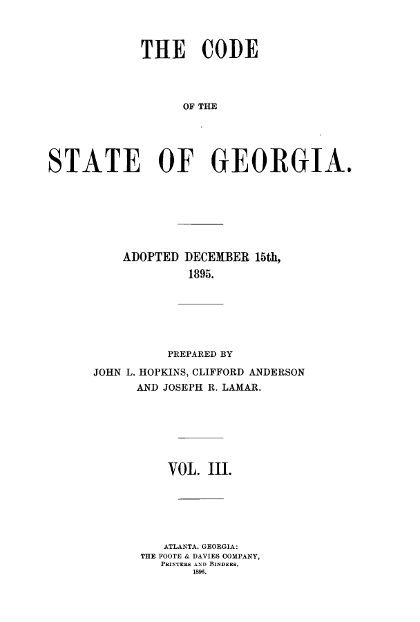 handle is hein.sstatutes/dfadec0003 and id is 1 raw text is: THE CODE
OF TE O
STATE OF GEORGIA,

ADOPTED

DECEMBER 15th,
1895.

PREPARED BY
JOHN L. HOPKINS, CLIFFORD ANDERSON
AND JOSEPH R. LAMAR.
VOL. III.
ATLANTA, GEORGIA:
THE FOOTE & DAVIES COMPANY,
PRINTERS AND BINDERS.
1896.


