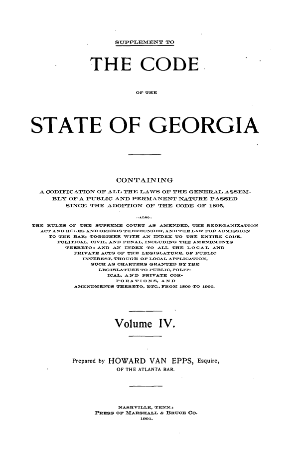 handle is hein.sstatutes/dfadec0004 and id is 1 raw text is: SUPPLEMENT TO
THE CODE
OF THE
STATE OF GEORGIA

CONTAINING
A CODIFICATION OF ALL THE LAVS OF THE GENERAL ASSEM1-
BLY OF A PUBLIC AND PERMANENT NATURE PASSED
SINCE THE ADOPTION OF THE CODE OF 1895,
..9L0..
THE RULES OF THE SUPREME COURT AS AMENDED, THE REORGANIZATION
ACT AND RULES AND ORDERS THEREUNDER, AND THE LAW FOR ADMISSION
TO THE BAR; TOGETHER WITH AN INDEX TO THE ENTTRE CODE,
POLITICAL, CIVIL, AND PENAL, INCLUDING THE AMENDM1ENTS
THERETO; AND AN INDEX TO ALL THE LOCAL AND
PRIVATE ACTS OF THE LEGISLATURE, OF PUBLIC
INTEREST, THOUGH OF LOCAL APPLICATION,
SUCH AS CHARTERS GRANTED BY THE
LEGISLATURE TO PUBLIC,POLIT-
ICAL, AND PRIVATE COR-
PORATIONS, AND
AMENDMENTS THERETO, ETC., FROM 1800 TO 1900.

Volume IV.
Prepared by HOWARD VAN EPPS, Esquire,
OF THE ATLANTA BAR.
NASHVILLE, TENN.s
PRESS OF MARSHALL & BRUCE Co.
1901.


