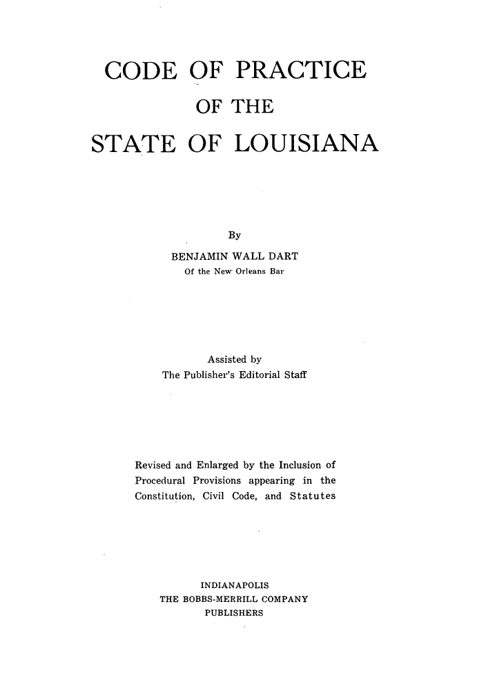 handle is hein.sstatutes/dfceslo0001 and id is 1 raw text is: CODE OF PRACTICE
OF THE
STATE OF LOUISIANA
By
BENJAMIN WALL DART
Of the New Orleans Bar

Assisted by
The Publisher's Editorial Staff
Revised and Enlarged by the Inclusion of
Procedural Provisions appearing in the
Constitution, Civil Code, and Statutes
INDIANAPOLIS
THE BOBBS-MERRILL COMPANY
PUBLISHERS



