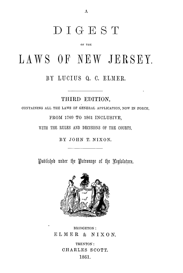 handle is hein.sstatutes/dglawnj0001 and id is 1 raw text is: DIGEST
OF TI1F
LAWS OF NEW JERSEY.
BY LUCIUS Q. C. ELAMER.
THIRD EDITION,
CONTAINING ALL TIE LAWS OF GENERAL APPLICATION, NOW IN FORCE,
FROM 1709 TO 1861 INCLUSIVE,
WITH THE RULES AND DECISIONS OF THE COURTS.
BY JOHN T. NIXON.
lubislje  40ac fly V1atraag pf lh stgislat~art.

BRIDGETON:
ELMER & NIXON.
TRENTON:
CHARLES SCOTT.
1861.


