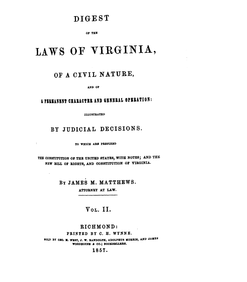 handle is hein.sstatutes/dglwvgac0002 and id is 1 raw text is: 


             DIGEST

                 01 THE



LAWS OF VIRGINIA,



      OF A CIVIL NATURE,

                 AND OF


  i l 7liE 0HIROTIR IND GENBRAL OPIIATION:

                ILLUSTRATED


     BY  JUDICIAL     DECISIONS.

             TO WHICH ARX PRXFIX0D

 THE CONSTUTION O THE UNITED STATES, WITH NOTES; AND THE
   NEW BILL OF RIGHTS, AND CONSTITUTION OF VIRGINIA.


        By JAMES M. MATTHEWS.
              ATTORNEY AT LAW.


                 VOL. II.


               RICHMOND:
          PRINTED BY C. H. WYNNE.
   SOLD BY O-0. 3. W'sT, J. W. RANDOLPH, ADOLPHUS MORRIS, AND JANEPS
            WOODEOUSE & CO.; BOOKSILLZXI.
                   1857.


