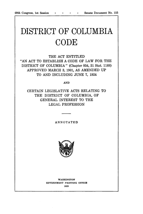 handle is hein.sstatutes/dicaenti0001 and id is 1 raw text is: DISTRICT OF COLUMBIA
CODE
THE ACT ENTITLED
AN ACT TO ESTABLISH A CODE OF LAW FOR THE
DISTRICT OF COLUMBIA (Chapter 854, 31 Stat. 1189)
APPROVED MARCH 3, 1901, AS AMENDED UP
TO AND INCLUDING JUNE 7, 1924
AND
CERTAIN LEGISLATIVE ACTS RELATING TO
THE DISTRICT OF COLUMBIA, OF
GENERAL INTEREST TO THE
LEGAL PROFESSION

ANNOTATED

WASHINGTON
GOVERNMENT PRINTING OFFICE
1925

68th Congress, 1st Session

-  -    -    Senate Document No. 155


