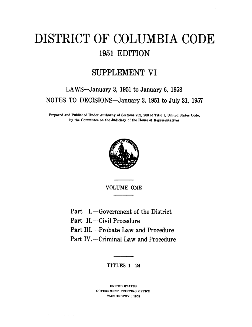 handle is hein.sstatutes/dicalgp0002 and id is 1 raw text is: DISTRICT OF COLUMBIA CODE
1951 EDITION
SUPPLEMENT VI
LAWS-January 3, 1951 to January 6, 1958
NOTES TO DECISIONS-January 3, 1951 to July 31, 1957
Prepared and Published Under Authority of Sections 202, 203 of Title 1, United States Code,
by the Committee on the Judiciary of the House of Representatives

VOLUME ONE
Part I. -Government of the District
Part II.-Civil Procedure
Part III. -Pro.bate Law and Procedure
Part IV. -Criminal Law and Procedure
TITLES 1-24
UNITED STATES
GOVERNMENT PRINTING OFFICE
WASHINGTON : 1958

C


