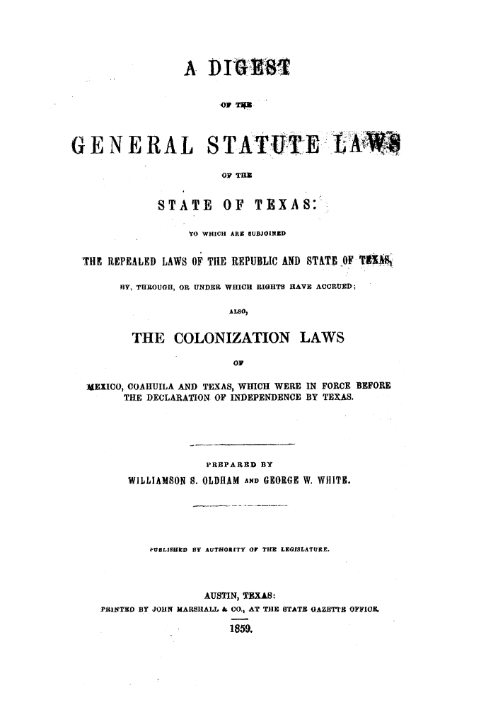 handle is hein.sstatutes/digenste0001 and id is 1 raw text is: A D MMI
G E N E R A L S T ATUTE. LKW
OF THR
STATE       OF    TEXAS:
YrO WHICH ARE aUBJOINED
THE REPEALED LAWS OF THE REPUBLIC AND STATE OF TUA'Bt
BY, THROUGH, OR UNDER WHICH RIGHTS HAVE ACCRUED;
ALSO,
THE COLONIZATION LAWS
OF
MEXICO, COAHUILA AND TEXAS, WHICH WERE IN FORCE BEFORE
THE DECLARATION OF INDEPENDENCE BY TEXAS.
PREPARED BY
WILLIAMSON S. OLDHAM AND GEORGE W. WHIT.
PUBLSIHED BY AUTHORITY or THE LEGISLATURE.
AUSTIN, TEXAS:
PRINTED BY JOHN MARSHALL & CO., AT THE STATE GAZETT'E OFFICE
1859.


