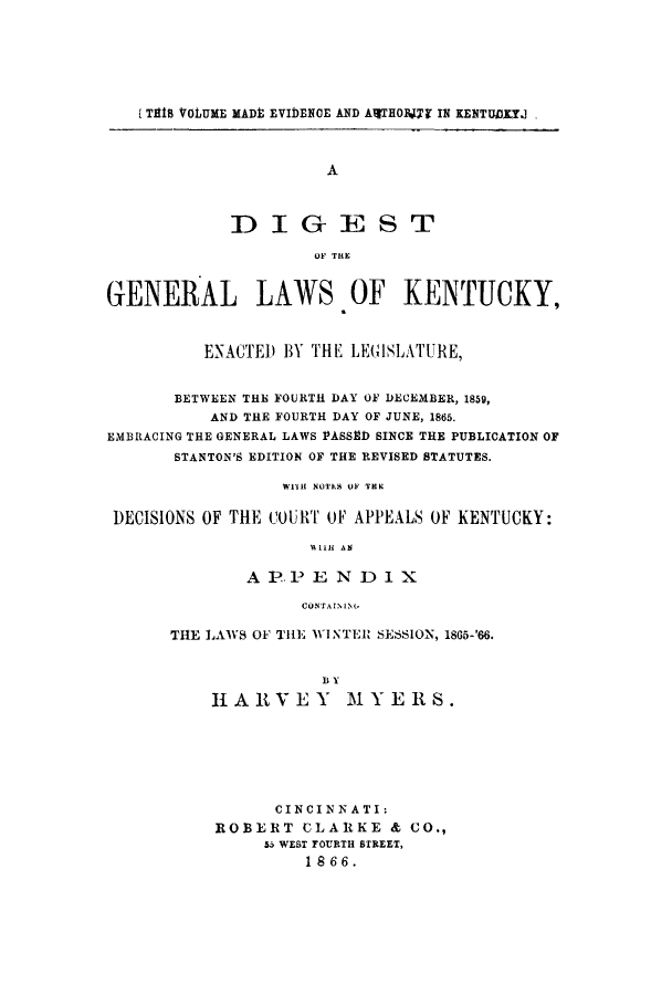 handle is hein.sstatutes/diggerak0001 and id is 1 raw text is: [T1IS VOLUME MADt EVIDENCE AND AlTHOITY IN KENTUDITJ
A
DIGEST
OF THE
GENERAL LAWS OF KENTUCKY,
ENACTED1 BY THE LEGISLATURE,
BETWEEN THE FOURTH DAY OF DECEMBER, 1859,
AND THE FOURTH DAY OF JUNE, 1865.
EMBRACING THE GENERAL LAWS 1ASSED SINCE THE PUBLICATION OF
STANTON'S EDITION OF THE REVISED STATUTES.
WiH NOTKS OF TEK
DECISIONS OF THE COURT OF APPEALS OF KENTUCKY:
COTIi AN
A P..P E N Dl1X
CUNT AIN 1,(

THE LAWS 01 THE WINTER SESSION, 1865-'66.
B Y
HARVEY        MYERS.

CINCINNATI:
ROBERT CLARKE & CO.,
55 WEST FOURTH STREET,
1866.


