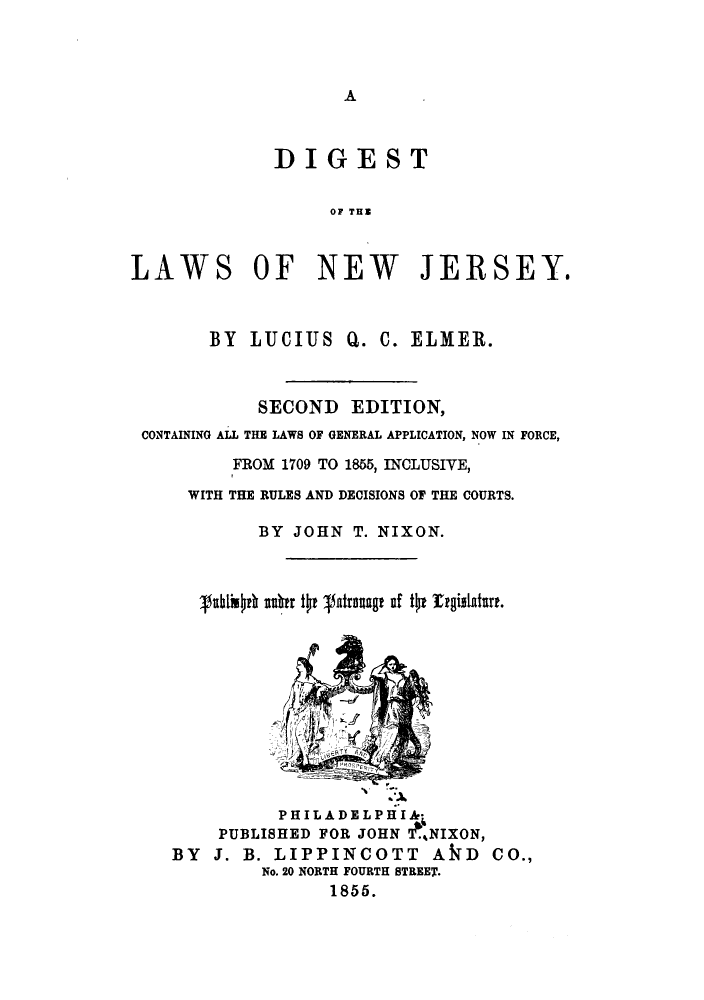 handle is hein.sstatutes/diglanj0001 and id is 1 raw text is: ï»¿A

DIGEST
OF THN
LAWS OF NEW JERSEY.

BY LUCIUS Q. C. ELMER.
SECOND EDITION,
CONTAINING ALL THE LAWS OF GENERAL APPLICATION, NOW IN FORCE,
FROM 1709 TO 1855, INCLUSIVE,
WITH THE RULES AND DECISIONS OF THE COURTS.
BY JOHN T. NIXON.
vuli h euur to satrag of to regiltature.
3'
P H I L A D E L P H I A-*
PUBLISHED FOR JOHN  NIXON,
BY J. B. LIPPINCOTT AkD CO.,
No. 20 NORTH FOURTH STREET.
1855.


