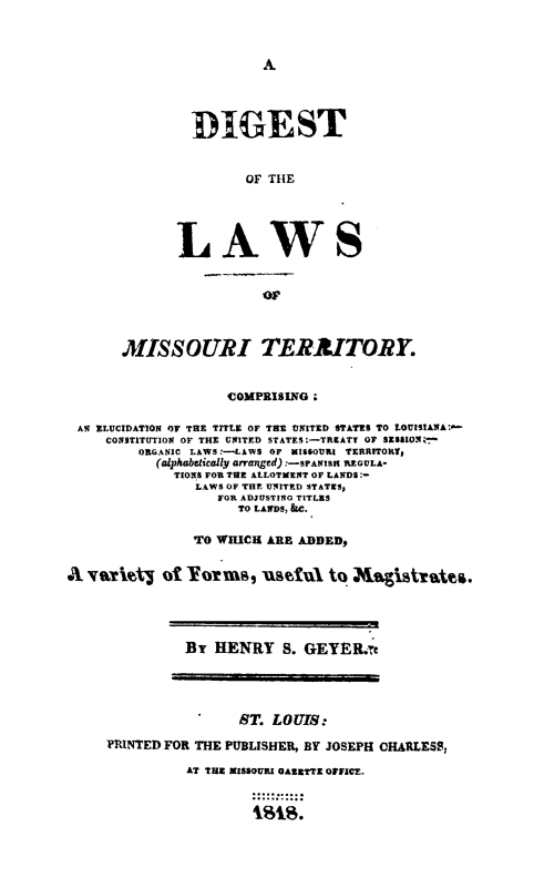 handle is hein.sstatutes/diglawmo0001 and id is 1 raw text is: A

DIGEST
OF THE
LAWS

MISSOURI TERAITORY.
COMPRISING;
AN ELUCIDATION Or THE TITLE OF TRE UNITED STATES TO LOUISIANA:
CONSTITUTION OF THE UNITED STATES.-TREATT OF SESSION:e*
ORGANIC LAWS:-LAWS OF MISSOURI TERRITORY,
(alphabetically arranged) :-SPANISH REGULA-
TIONS FOR TUE ALLOTMENT OF LANDS:-
LAWS OF TIE UNITED STATES,
FOR ADJUSTING TITLES
TO LANDS, &C.
TO WHICH ARE ADDED,
A vaity of          orms, 'usXful to Maisstrates.

By HENRY S. GEYER.;'

ST. LOUIS:
PRINTED FOR THE PUBLISHER, BY JOSEPH CHARLESS,
AT THE MISSOURI OAZETTE OFFICE.



