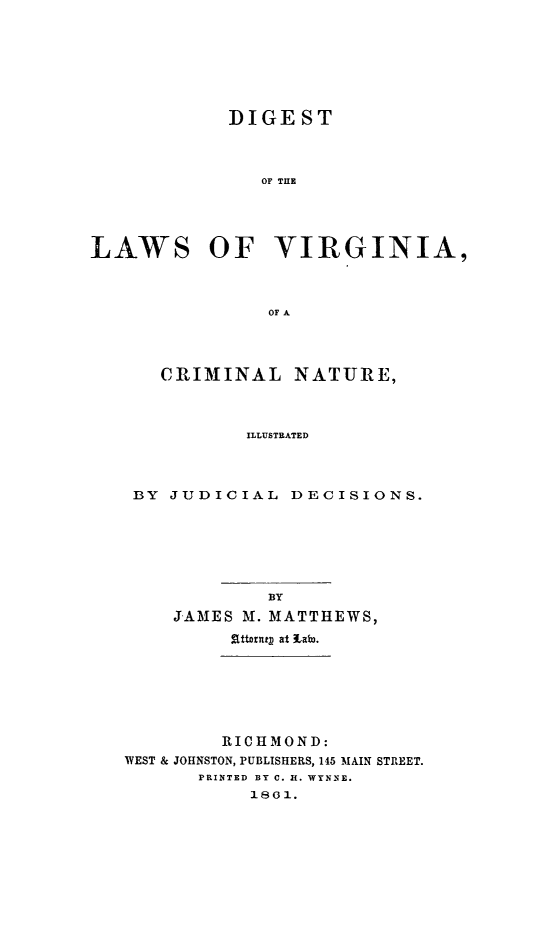 handle is hein.sstatutes/diglawva0001 and id is 1 raw text is: DIGEST
OF THE
LAWS OF VIRGINIA,
oF A

CRIMINAL NATURE,
ILLUSTRATED
BY JUDICIAL DECISIONS.

JAMES M. MATTHEWS,
.Sttort at tato.
RICHMOND:
WEST & JOHNSTON, PUBLISHERS, 145 MAIN STREET.
PRINTED BY C. H. WYNNE.
1801.


