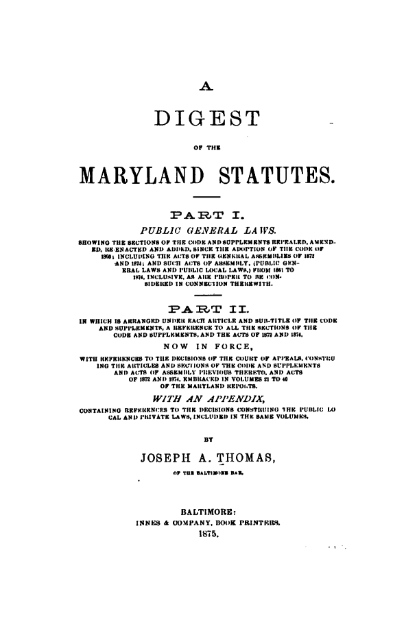 handle is hein.sstatutes/digomas0001 and id is 1 raw text is: A

DIGEST
OF THE
MARYLAND STATUTES.
PART I.
PUBLIC GENERAL LA S.
SHOWING THE 8ECTIONS OF THE CoDE ANDSUPPLEMENTS REPRALED. AMEND-
ED. IB ENACTKD AND ADI)EI). SINCE THE ADOPTION OF THE CODE OF
1880, INCLUDING TH ACTS OF TIIE OENKHIAL ASSMILIES OF IM3
AND 1874; AND SUCH ACTS OF ASSEMBLY, (PUBLIC GEN-
ERAL LAWS AND PUBLIC LOCAL LAWS.) FROM 1861 TO
1574. INCLUKIVE, AS ARE PRIOFIt TO BE CON-
SIDEICED IN CONNECIION THEREWITH.
PAR.T II.
IN WHICH IS ARRANGED UNIDKIt EACH ARTICLE AND BUl-TITLE OF TIIR CODE
AND HUPPLEMENTS, A IREKRENUK TO ALL TIEN SECTIONS Or TIE
CODE AND BUPPLCKtENTS. AND THE AUTS OF 15 AND 1874.
NOW IN FORCE,
WITH RKIFRICKNURS TO TIE imcISIONS (F TIlE COURT (oF API'EALS. CONTIU
ING THE A19TICLES AND NET IONS OF THE CODE AND BPPLKMENTS
AND ACTS OF ASSEMBLY PREVIOUB THRKETO. AND AUTS
OF 1S AND 1874. RMBRACEI) IN VOLUMES 1l TO 40
OF THE MARYLAND REI'OI.TS.
WITH AN APPENDIX,
CONTAINING REFKitENCES TO THE DECISIONS CONSTICUING IHE PUBLIC LO
CAL AND PRIVATE LAWS, INCLUDED IN THK BANE VOLUMES,
BY
JOSEPH A. THOMAS,
OF Too BALTIMOW3 DA16
BALTIMORE:
INNES & COMPANY, BOOK PRINT.IL9.
1875.


