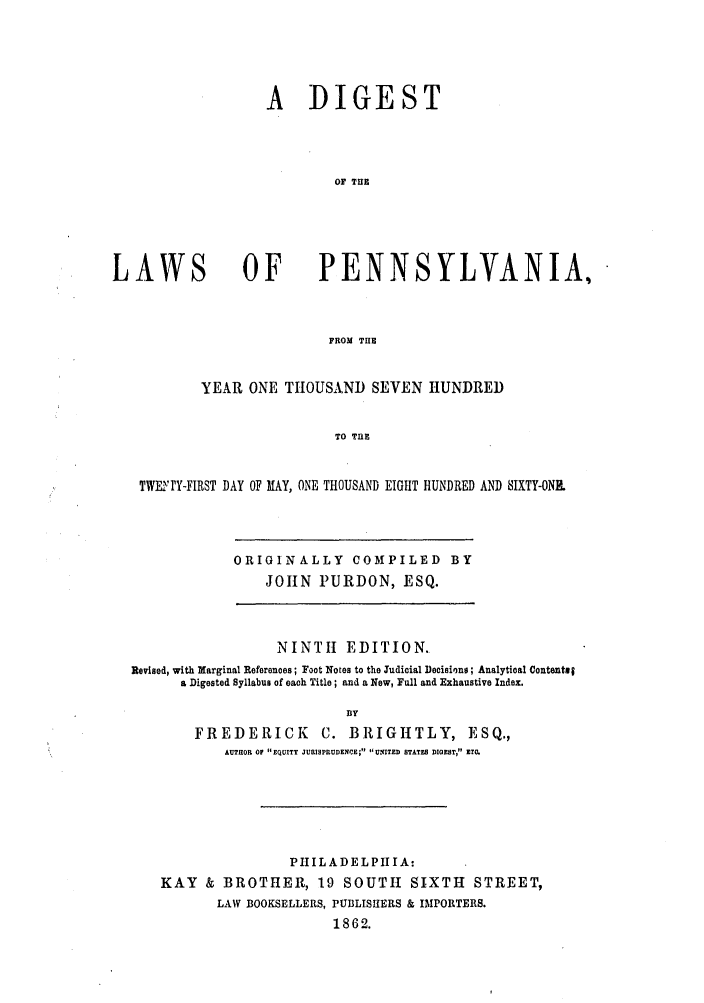 handle is hein.sstatutes/digthlpen0001 and id is 1 raw text is: A DIGEST
OF THE

LAWS

OF PENNSYLVANIA,

FROM THE
YEAR ONE TIOUSAND SEVEN HUNDRED
TO TIUB

TWE~ 'Y-FIRST DAY OF MAY, ONE THOUSAND EIGHT HUNDRED AND SIXTY-ONE

ORIGINALLY COMPILED BY
JOHN PURDON, ESQ.

NINTH EDITION.
Revised, with Marginal References; Foot Notes to the Judicial Decisions; Analytical Contentsf
a Digested Syllabus of each Title; and a New, Full and Exhaustive Index.
By
FREDERICK                 C. BRIGHTLY, ESQ.,
AUTHOR OF EQUITY JURISPRUDENCE; UNITED STATES DIGEST, ETC.

PIIILADELPIIIA:
KAY & BROTHER, 19 SOUTH SIXTH STREET,
LAW BOOKSELLERS, PUBLISHERS & IMPORTERS.
1862.


