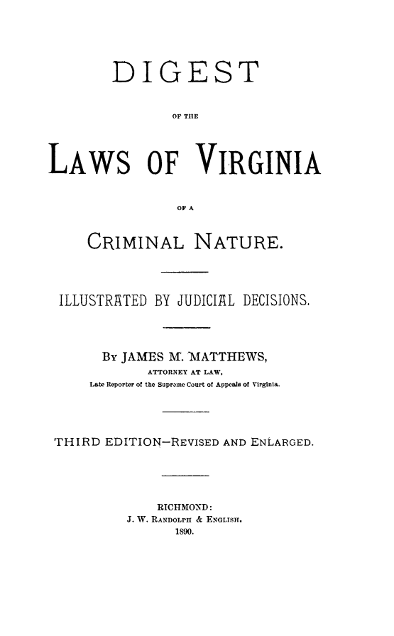 handle is hein.sstatutes/digva0001 and id is 1 raw text is: DIGEST
OF THE
LAWS OF VIRGINIA
OF A
CRIMINAL NATURE.
ILLUSTRATED BY JUDICIAL DECISIONS.
By JAMES M. MATTHEWS,
ATTORNEY AT LAW,
Late Reporter of the Supreme Court of Appeals of Virginia.
THIRD EDITION-REVISED AND ENLARGED.
RICHMOND:
J. W. RANDOLPH & ENGLISH.
1890.


