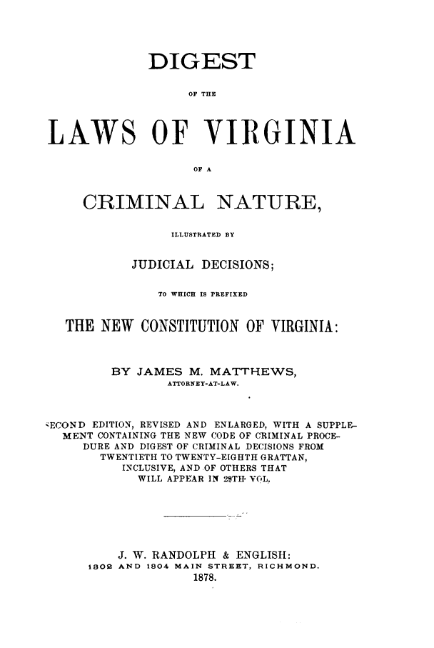 handle is hein.sstatutes/dilavicn0001 and id is 1 raw text is: DIGEST
OF THE
LAWS OF VIRGINIA
OF A
CRIMINAL NATURE,
ILLUSTRATED BY
JUDICIAL DECISIONS;
TO WHICH IS PREFIXED
THE NEW     CONSTITUTION OF VIRGINIA:
BY JAMES M. MATTHEWS,
ATTORNEY-AT-LAW.
SECOND EDITION, REVISED AND ENLARGED, WITH A SUPPLE-
MENT CONTAINING THE NEW CODE OF CRIMINAL PROCE-
DURE AND DIGEST OF CRIMINAL DECISIONS FROM
TWENTIETH TO TWENTY-EIGHTH GRATTAN,
INCLUSIVE, AND OF OTHERS THAT
WILL APPEAR IN 29TH- VOL,
J. W. RANDOLPH & ENGLISH:
1802 AND 1804 MAIN STREET, RICHMOND.
1878.


