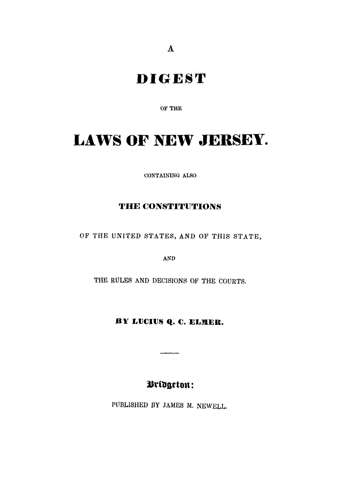 handle is hein.sstatutes/dilnjer0001 and id is 1 raw text is: A

DIGEST
OF THE
LAWS OF NEW JERSEY.

CONTAINING ALSO
THE CONSTITUTIONS
OF THE UNITED STATES, AND OF THIS STATE,
AND
THE RULES AND DECISIONS OF THE COURTS.

BY LUCIUS q. C. ELMER.
PUBLISHED BY JAMES M. NEWELL.


