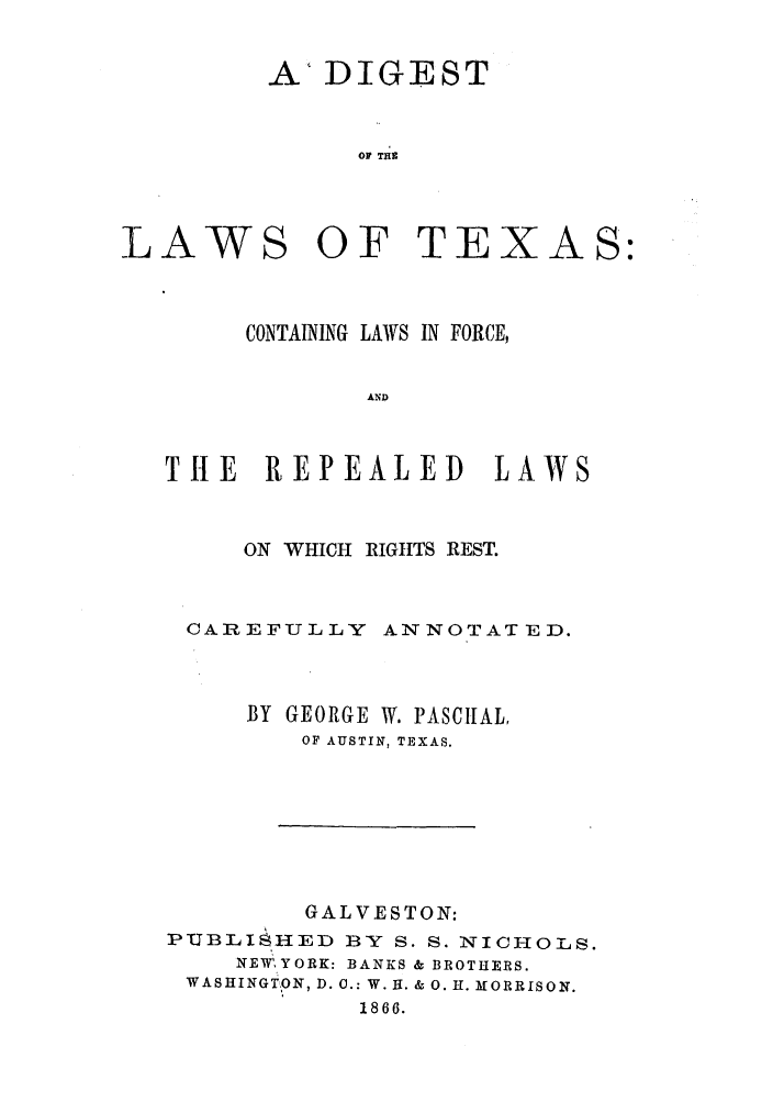 handle is hein.sstatutes/diltexc0001 and id is 1 raw text is: ADIGEST
OF THE

LAWS OF TEX

AS:

CONTAINING LAWS IN FORCE,
AND
THE REPEALED LAWS

ON WHICH RIGHTS REST.
CAREFULLY ANNOTATIED.
BY GEORGE W. PASCIUAL,
OF AUSTIN, TEXAS.

GALVESTON:
PTJBLI   HED BY S. S. NICHOLS.
NEW',YORK: BANKS & BROTHERS.
WASHINGT:ION, D. C.: W. H. & 0. H. MORRISON.
1866.


