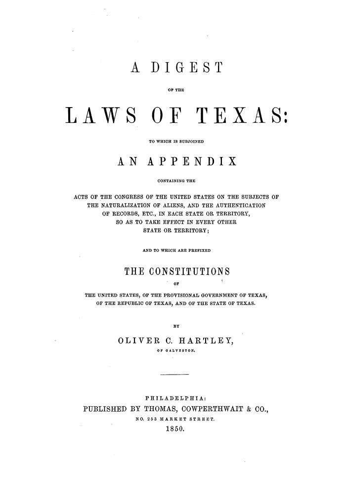 handle is hein.sstatutes/dilwste0001 and id is 1 raw text is: A DIGEST
OP THE
LAWS OF TEXAS:
TO WHICH IS SUBJOINED
AN APPENDIX
CONTAINING THE
ACTS OF THE CONGRESS OF THE UNITED STATES ON THE SUBJECTS OF
THE NATURALIZATION OF ALIENS, AND THE AUTHENTICATION
OF RECORDS, ETC., IN EACH STATE OR TERRITORY,
SO AS TO TAKE EFFECT IN EVERY OTHER
STATE OR TERRITORY;
AND TO WHICH ARE PREFIXED
THE CONSTITUTIONS
OF
THE UNITED STATES, OF THE PROVISIONAL GOVERNMENT OF TEXAS,
OF THE REPUBLIC OF TEXAS, AND OF THE STATE OF TEXAS.
BY
OLIVER       C. HARTLEY,
OF GALVESTON.
PHILADELPHIA:
PUBLISHED BY THOMAS, COWPERTHWAIT & CO.,
NO. 253 MARKET STREET.
1850.


