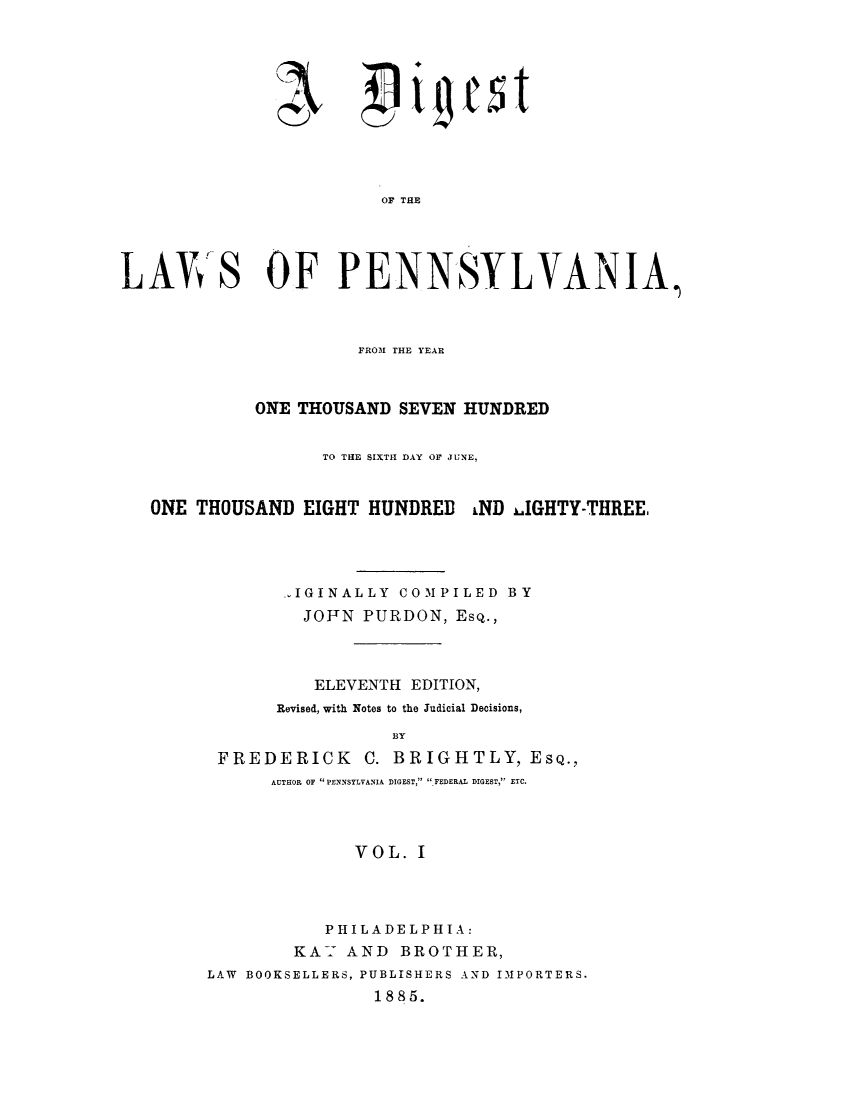 handle is hein.sstatutes/dipthoh0001 and id is 1 raw text is: Ae-
2)!j

~i~est

OF THE
LAWS OF PENNSYLVANIA,
FROM THE YEAR
ONE THOUSAND SEVEN HUNDRED
TO THE SIXTH DAY OF JUNE,
ONE THOUSAND EIGHT HUNDRED LND lGHTY-THREE,
IGINALLY COMPILED BY
JOFN PURDON, Esq.,
ELEVENTH EDITION,
Revised, with Notes to the Judicial Decisions,
BY
FREDERICK C. BRIGHTLY, EsQ.,
AUTHOR OF PENNSYLVANIA DIGEST, ,FEDERAL DIGEST, ETC.
VOL. I

PHILADELPHIA:
KAY AND BROTHER,
LAW BOOKSELLERS, PUBLISHERS AND IMPORTERS.
1885.


